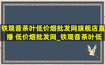 铁观音茶叶(低价烟批发网)旗舰店直播 (低价烟批发网)_铁观音茶叶(低价烟批发网)旗舰店直播第一名